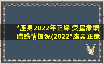 *座男2022年正缘 受星象馈赠感情加深(2022*座男正缘星象大解析：感情逐步加深，恋爱运不容错过！)